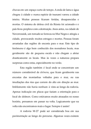 chuvas em um espaço curto de tempo. A onda de lama e água
chegou à cidade e numa espécie de tsunami varreu a cidade
inteira. Muitas pessoas ficaram feridas, desaparecidas e
mortas. O sistema de defesa civil da Rússia foi acionado e o
país ficou perplexo com a destruição. Anos antes, na cidade de
Novorrossisk, um tornado se formou no Mar Negro e atingiu a
cidade, provocando muitos estragos e mortes. Pessoas foram
arrastadas das regiões de encosta para o mar. Este tipo de
fenômeno é algo bem conhecido dos moradores locais, mas
geralmente são de pequena escala e não chegam a afetar
drasticamente os locais. Mas às vezes a natureza prepara
surpresas como estas, especialmente no verão.
Esta região também é local onde se concentram um
número considerável de dolmens, que ficam geralmente nas
encostas das montanhas voltados para o mar, ou nas
imediações dos rios que correm do alto em direção ao mar.
Infelizmente não havia nenhum à vista ao longo da rodovia.
Apenas indicação em placas que faziam a orientação para o
local do dolmen. Como estávamos muito atrasados no nosso
horário, pensamos em passar na volta. Logicamente que na
volta não encontramos mais o lugar. Sempre é assim!
A rodovia M-27 pode ser considerada boa em sua
pavimentação ao longo do percurso. Algumas vezes existem
 