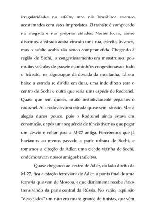 irregularidades no asfalto, mas nós brasileiros estamos
acostumados com estes imprevistos. O transito é complicado
na chegada e nas próprias cidades. Nestes locais, como
dissemos, a estrada acaba virando uma rua, estreita, às vezes,
mas o asfalto acaba não sendo comprometido. Chegando à
região de Sochi, o congestionamento era monstruoso, pois
muitos veículos de passeio e caminhões congestionavam todo
o trânsito, no ziguezague da descida da montanha. Lá em
baixo a estrada se dividia em duas, uma indo direto para o
centro de Sochi e outra que seria uma espécie de Rodoanel.
Quase que sem querer, muito instintivamente pegamos o
rodoanel. Aí a rodovia virou estrada quase sem trânsito. Mas a
alegria durou pouco, pois o Rodoanel ainda estava em
construção, e após uma sequência de túneis tivemos que pegar
um desvio e voltar para a M-27 antiga. Percebemos que já
havíamos ao menos passado a parte urbana de Sochi, e
tomamos a direção de Adler, uma cidade vizinha de Sochi,
onde moravam nossos amigos brasileiros.
Quase chegando ao centro de Adler, do lado direito da
M-27, fica a estação ferroviária de Adler, o ponto final de uma
ferrovia que vem de Moscou, e que diariamente recebe vários
trens vindo da parte central da Rússia. No verão, aqui são
“despejados” um número muito grande de turistas, que vêm
 
