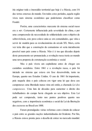 iria originar toda a imensidão territorial que hoje é a Rússia, com 1/6
das terras emersas do mundo. Em todos estes períodos, aquela região
viveu num sistema econômico que poderíamos classificar como
Feudal.
Porém, uma característica marcante do sistema social russo
era a mir. Certamente influenciada pela severidade do clima, e por
uma compreensão da necessidade de solidariedade com o objetivo de
sobrevivência, este povo eslavo unia-se em comunidades, que viria a
servir de modelo para os revolucionários do século XX. Marx, certa
vez teria dito que a construção do comunismo só seria inicialmente
possível num país como a Rússia. Não é à toa que décadas depois
deste pensamento ser pronunciado, a revolução russa traria ao mundo
uma nova proposta de estruturação econômica e social.
Mas o país vivera um capitalismo antes de chegar aos
caminhos socialistas. Entre 1861 e a revolução russa, o país foi
iniciado no sistema que estava em fase desenvolvida, tanto na
Europa, quanto nos Estados Unidos. O ano de 1861 foi importante,
pois naquela data o país colocou em vigor uma lei que dava aos
camponeses uma liberdade nunca vista até então, a chamada Lei dos
camponeses. Uma luta de décadas para aumentar o direito dos
trabalhadores do campo havia chegado ao seu objetivo. Esta Lei
pode ser comparada, tanto nos pontos positivos quanto nos
negativos, com a importância econômica e social da Lei da libertação
dos escravos no Brasil em 1888.
Foram promulgadas várias reformas com o intuito de colocar
o país entre as grandes nações industrializadas do Ocidente. Por fim,
a Rússia estava pronta para o desafio de entrar no mercado mundial.
 
