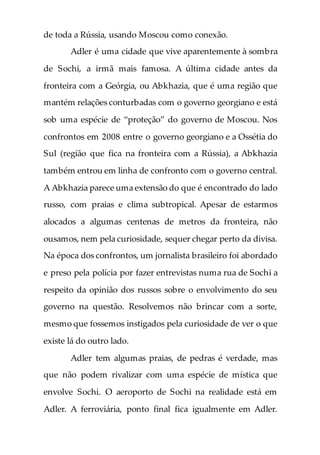 de toda a Rússia, usando Moscou como conexão.
Adler é uma cidade que vive aparentemente à sombra
de Sochi, a irmã mais famosa. A última cidade antes da
fronteira com a Geórgia, ou Abkhazia, que é uma região que
mantém relações conturbadas com o governo georgiano e está
sob uma espécie de “proteção” do governo de Moscou. Nos
confrontos em 2008 entre o governo georgiano e a Ossétia do
Sul (região que fica na fronteira com a Rússia), a Abkhazia
também entrou em linha de confronto com o governo central.
A Abkhazia parece uma extensão do que é encontrado do lado
russo, com praias e clima subtropical. Apesar de estarmos
alocados a algumas centenas de metros da fronteira, não
ousamos, nem pela curiosidade, sequer chegar perto da divisa.
Na época dos confrontos, um jornalista brasileiro foi abordado
e preso pela polícia por fazer entrevistas numa rua de Sochi a
respeito da opinião dos russos sobre o envolvimento do seu
governo na questão. Resolvemos não brincar com a sorte,
mesmo que fossemos instigados pela curiosidade de ver o que
existe lá do outro lado.
Adler tem algumas praias, de pedras é verdade, mas
que não podem rivalizar com uma espécie de mística que
envolve Sochi. O aeroporto de Sochi na realidade está em
Adler. A ferroviária, ponto final fica igualmente em Adler.
 