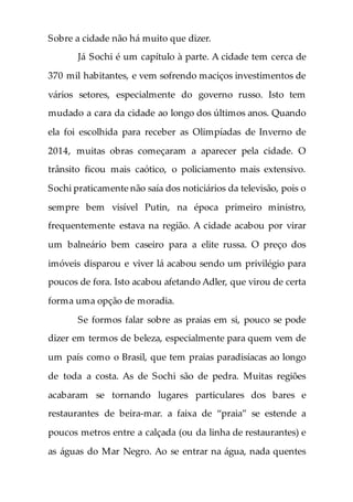 Sobre a cidade não há muito que dizer.
Já Sochi é um capítulo à parte. A cidade tem cerca de
370 mil habitantes, e vem sofrendo maciços investimentos de
vários setores, especialmente do governo russo. Isto tem
mudado a cara da cidade ao longo dos últimos anos. Quando
ela foi escolhida para receber as Olimpíadas de Inverno de
2014, muitas obras começaram a aparecer pela cidade. O
trânsito ficou mais caótico, o policiamento mais extensivo.
Sochi praticamente não saía dos noticiários da televisão, pois o
sempre bem visível Putin, na época primeiro ministro,
frequentemente estava na região. A cidade acabou por virar
um balneário bem caseiro para a elite russa. O preço dos
imóveis disparou e viver lá acabou sendo um privilégio para
poucos de fora. Isto acabou afetando Adler, que virou de certa
forma uma opção de moradia.
Se formos falar sobre as praias em si, pouco se pode
dizer em termos de beleza, especialmente para quem vem de
um país como o Brasil, que tem praias paradisíacas ao longo
de toda a costa. As de Sochi são de pedra. Muitas regiões
acabaram se tornando lugares particulares dos bares e
restaurantes de beira-mar. a faixa de “praia” se estende a
poucos metros entre a calçada (ou da linha de restaurantes) e
as águas do Mar Negro. Ao se entrar na água, nada quentes
 