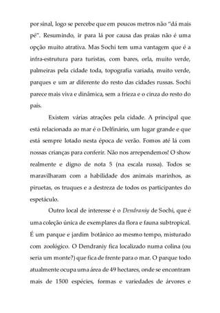 por sinal, logo se percebe que em poucos metros não “dá mais
pé”. Resumindo, ir para lá por causa das praias não é uma
opção muito atrativa. Mas Sochi tem uma vantagem que é a
infra-estrutura para turistas, com bares, orla, muito verde,
palmeiras pela cidade toda, topografia variada, muito verde,
parques e um ar diferente do resto das cidades russas. Sochi
parece mais viva e dinâmica, sem a frieza e o cinza do resto do
país.
Existem várias atrações pela cidade. A principal que
está relacionada ao mar é o Delfinário, um lugar grande e que
está sempre lotado nesta época de verão. Fomos até lá com
nossas crianças para conferir. Não nos arrependemos! O show
realmente e digno de nota 5 (na escala russa). Todos se
maravilharam com a habilidade dos animais marinhos, as
piruetas, os truques e a destreza de todos os participantes do
espetáculo.
Outro local de interesse é o Dendraniy de Sochi, que é
uma coleção única de exemplares da flora e fauna subtropical.
É um parque e jardim botânico ao mesmo tempo, misturado
com zoológico. O Dendraniy fica localizado numa colina (ou
seria um monte?) que fica de frente para o mar. O parque todo
atualmente ocupa uma área de 49 hectares, onde se encontram
mais de 1500 espécies, formas e variedades de árvores e
 