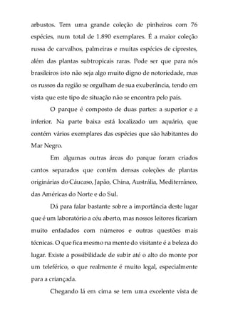 arbustos. Tem uma grande coleção de pinheiros com 76
espécies, num total de 1.890 exemplares. É a maior coleção
russa de carvalhos, palmeiras e muitas espécies de ciprestes,
além das plantas subtropicais raras. Pode ser que para nós
brasileiros isto não seja algo muito digno de notoriedade, mas
os russos da região se orgulham de sua exuberância, tendo em
vista que este tipo de situação não se encontra pelo país.
O parque é composto de duas partes: a superior e a
inferior. Na parte baixa está localizado um aquário, que
contém vários exemplares das espécies que são habitantes do
Mar Negro.
Em algumas outras áreas do parque foram criados
cantos separados que contêm densas coleções de plantas
originárias do Cáucaso, Japão, China, Austrália, Mediterrâneo,
das Américas do Norte e do Sul.
Dá para falar bastante sobre a importância deste lugar
que é um laboratório a céu aberto, mas nossos leitores ficariam
muito enfadados com números e outras questões mais
técnicas. O que fica mesmo na mente do visitante é a beleza do
lugar. Existe a possibilidade de subir até o alto do monte por
um teleférico, o que realmente é muito legal, especialmente
para a criançada.
Chegando lá em cima se tem uma excelente vista de
 