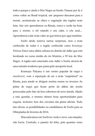 todo o parque e ainda o Mar Negro ao fundo. Passear por lá, é
como voltar ao Brasil tropical, um pequeno descanso para a
mente, acostumada ao clima e vegetação das regiões mais
frias. Isto nós aprendemos na Rússia, como o verde faz bem
para a mente, o sol raiando e seu calor, o céu azul,...
Aprendemos a dar mais valor ao que temos por aqui também.
Sochi ainda reserva outras surpresas, mas a mais
conhecida de todas é a região conhecida como Krasnaya
Poliana.Esta é uma aldeia urbana no distrito de Adler que está
localizada no curso médio do rio Mzimta, a 39 km do Mar
Negro. A região está conectada com Adler e Sochi, através de
uma estrada moderna que passa pelo aeroporto local.
Krasnaya Polyana é um centro popular de esqui e
snowboard, com a reputação de ser a mais "respeitável" na
Rússia, para aonde se dirigem muitos russos no inverno. As
pistas de esqui que ficam perto da aldeia são muito
procuradas pelo fato da boa cobertura de neve úmida. Aliado
a esta questão, o terreno oferece boas oportunidades para
esquiar, inclusive fora dos circuitos das pistas oficiais. Tudo
isto elevou as possibilidades na candidatura de Sochi para as
Olimpíadas de Inverno de 2014.
Mas estávamos em Sochi no verão e neve, nas estações,
não havia. Contudo, o passeio foi feito, pois quantas vezes
 