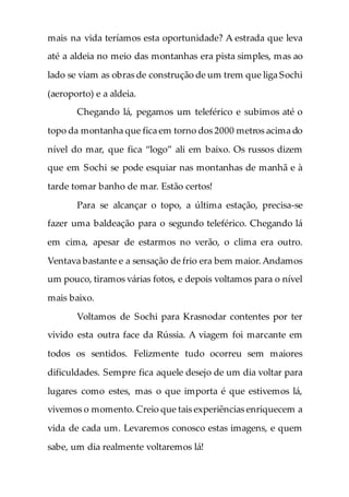 mais na vida teríamos esta oportunidade? A estrada que leva
até a aldeia no meio das montanhas era pista simples, mas ao
lado se viam as obras de construção de um trem que liga Sochi
(aeroporto) e a aldeia.
Chegando lá, pegamos um teleférico e subimos até o
topo da montanha que fica em torno dos 2000 metros acima do
nível do mar, que fica “logo” ali em baixo. Os russos dizem
que em Sochi se pode esquiar nas montanhas de manhã e à
tarde tomar banho de mar. Estão certos!
Para se alcançar o topo, a última estação, precisa-se
fazer uma baldeação para o segundo teleférico. Chegando lá
em cima, apesar de estarmos no verão, o clima era outro.
Ventava bastante e a sensação de frio era bem maior.Andamos
um pouco, tiramos várias fotos, e depois voltamos para o nível
mais baixo.
Voltamos de Sochi para Krasnodar contentes por ter
vivido esta outra face da Rússia. A viagem foi marcante em
todos os sentidos. Felizmente tudo ocorreu sem maiores
dificuldades. Sempre fica aquele desejo de um dia voltar para
lugares como estes, mas o que importa é que estivemos lá,
vivemos o momento. Creio que tais experiências enriquecem a
vida de cada um. Levaremos conosco estas imagens, e quem
sabe, um dia realmente voltaremos lá!
 