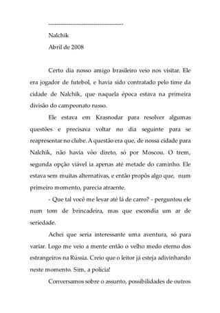 --------------------------------------
Nalchik
Abril de 2008
Certo dia nosso amigo brasileiro veio nos visitar. Ele
era jogador de futebol, e havia sido contratado pelo time da
cidade de Nalchik, que naquela época estava na primeira
divisão do campeonato russo.
Ele estava em Krasnodar para resolver algumas
questões e precisava voltar no dia seguinte para se
reapresentar no clube.A questão era que, de nossa cidade para
Nalchik, não havia vôo direto, só por Moscou. O trem,
segunda opção viável ia apenas até metade do caminho. Ele
estava sem muitas alternativas, e então propôs algo que, num
primeiro momento, parecia atraente.
- Que tal você me levar até lá de carro? - perguntou ele
num tom de brincadeira, mas que escondia um ar de
seriedade.
Achei que seria interessante uma aventura, só para
variar. Logo me veio a mente então o velho medo eterno dos
estrangeiros na Rússia. Creio que o leitor já esteja adivinhando
neste momento. Sim, a polícia!
Conversamos sobre o assunto, possibilidades de outros
 
