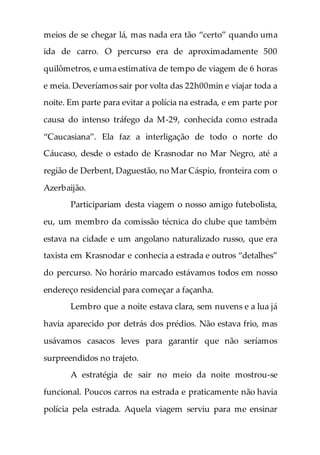 meios de se chegar lá, mas nada era tão “certo” quando uma
ida de carro. O percurso era de aproximadamente 500
quilômetros, e uma estimativa de tempo de viagem de 6 horas
e meia. Deveríamos sair por volta das 22h00min e viajar toda a
noite. Em parte para evitar a polícia na estrada, e em parte por
causa do intenso tráfego da M-29, conhecida como estrada
“Сaucasiana”. Ela faz a interligação de todo o norte do
Cáucaso, desde o estado de Krasnodar no Mar Negro, até a
região de Derbent, Daguestão, no Mar Cáspio, fronteira com o
Azerbaijão.
Participariam desta viagem o nosso amigo futebolista,
eu, um membro da comissão técnica do clube que também
estava na cidade e um angolano naturalizado russo, que era
taxista em Krasnodar e conhecia a estrada e outros “detalhes”
do percurso. No horário marcado estávamos todos em nosso
endereço residencial para começar a façanha.
Lembro que a noite estava clara, sem nuvens e a lua já
havia aparecido por detrás dos prédios. Não estava frio, mas
usávamos casacos leves para garantir que não seríamos
surpreendidos no trajeto.
A estratégia de sair no meio da noite mostrou-se
funcional. Poucos carros na estrada e praticamente não havia
polícia pela estrada. Aquela viagem serviu para me ensinar
 