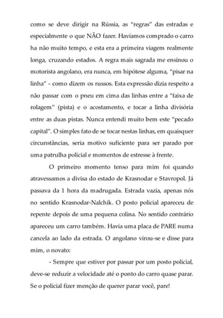 como se deve dirigir na Rússia, as “regras” das estradas e
especialmente o que NÃO fazer. Havíamos comprado o carro
ha não muito tempo, e esta era a primeira viagem realmente
longa, cruzando estados. A regra mais sagrada me ensinou o
motorista angolano, era nunca, em hipótese alguma, “pisar na
linha” - como dizem os russos. Esta expressão dizia respeito a
não passar com o pneu em cima das linhas entre a “faixa de
rolagem” (pista) e o acostamento, e tocar a linha divisória
entre as duas pistas. Nunca entendi muito bem este “pecado
capital”. O simples fato de se tocar nestas linhas, em quaisquer
circunstâncias, seria motivo suficiente para ser parado por
uma patrulha policial e momentos de estresse à frente.
O primeiro momento tenso para mim foi quando
atravessamos a divisa do estado de Krasnodar e Stavropol. Já
passava da 1 hora da madrugada. Estrada vazia, apenas nós
no sentido Krasnodar-Nalchik. O posto policial apareceu de
repente depois de uma pequena colina. No sentido contrário
apareceu um carro também. Havia uma placa de PARE numa
cancela ao lado da estrada. O angolano virou-se e disse para
mim, o novato:
- Sempre que estiver por passar por um posto policial,
deve-se reduzir a velocidade até o ponto do carro quase parar.
Se o policial fizer menção de querer parar você, pare!
 