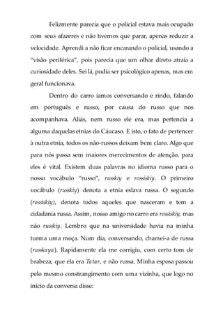 Felizmente parecia que o policial estava mais ocupado
com seus afazeres e não tivemos que parar, apenas reduzir a
velocidade. Aprendi a não ficar encarando o policial, usando a
“visão periférica”, pois parecia que um olhar direto atraía a
curiosidade deles. Sei lá, podia ser psicológico apenas, mas em
geral funcionava.
Dentro do carro íamos conversando e rindo, falando
em português e russo, por causa do russo que nos
acompanhava. Aliás, nem russo ele era, mas pertencia a
alguma daquelas etnias do Cáucaso. E isto, o fato de pertencer
à outra etnia, todos os não-russos deixam bem claro. Algo que
para nós passa sem maiores merecimentos de atenção, para
eles é vital. Existem duas palavras no idioma russo para o
nosso vocábulo “russo”, russkiy e rossiskiy. O primeiro
vocábulo (russkiy) denota a etnia eslava russa. O segundo
(rossiskiy), denota todos aqueles que nasceram e tem a
cidadania russa. Assim, nosso amigo no carro era rossiskiy, mas
não russkiy. Lembro que na universidade havia na minha
turma uma moça. Num dia, conversando, chamei-a de russa
(russkaya). Rapidamente ela me corrigiu, com certo tom de
brabeza, que ela era Tatar, e não russa. Minha esposa passou
pelo mesmo constrangimento com uma vizinha, que logo no
início da conversa disse:
 