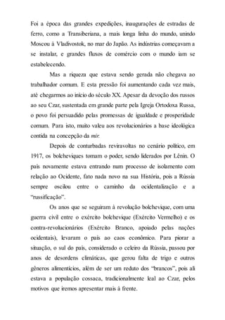 Foi a época das grandes expedições, inaugurações de estradas de
ferro, como a Transiberiana, a mais longa linha do mundo, unindo
Moscou à Vladivostok, no mar do Japão. As indústrias começavam a
se instalar, e grandes fluxos de comércio com o mundo iam se
estabelecendo.
Mas a riqueza que estava sendo gerada não chegava ao
trabalhador comum. E esta pressão foi aumentando cada vez mais,
até chegarmos ao início do século XX. Apesar da devoção dos russos
ao seu Czar, sustentada em grande parte pela Igreja Ortodoxa Russa,
o povo foi persuadido pelas promessas de igualdade e prosperidade
comum. Para isto, muito valeu aos revolucionários a base ideológica
contida na concepção da mir.
Depois de conturbadas reviravoltas no cenário político, em
1917, os bolcheviques tomam o poder, sendo liderados por Lênin. O
país novamente estava entrando num processo de isolamento com
relação ao Ocidente, fato nada novo na sua História, pois a Rússia
sempre oscilou entre o caminho da ocidentalização e a
“russificação”.
Os anos que se seguiram à revolução bolchevique, com uma
guerra civil entre o exército bolchevique (Exército Vermelho) e os
contra-revolucionários (Exército Branco, apoiado pelas nações
ocidentais), levaram o país ao caos econômico. Para piorar a
situação, o sul do país, considerado o celeiro da Rússia, passou por
anos de desordens climáticas, que gerou falta de trigo e outros
gêneros alimentícios, além de ser um reduto dos “brancos”, pois ali
estava a população cossaca, tradicionalmente leal ao Czar, pelos
motivos que iremos apresentar mais à frente.
 
