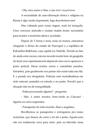 - Ola, meu nome é Alsu, e sou tatar muçulmana.
A necessidade de auto-afirmação étnica e religiosa na
Rússia é algo muito importante, logo descobrimos isto!
Mas voltando para nossa viagem, tudo foi tranquilo.
Uma conversa animada e muitas risadas foram necessárias
para manter o motorista alerta e acordado.
Depois de 5 horas e meia, mais ou menos, estávamos
chegando à divisa do estado de Stavropol e a república de
Kabardino-Balkharia, cuja capital era Nalchik. Devido ao fato
de ainda estar escuro, não me recordo muito bem da geografia
do local, mas repentinamente depois de uma curva apareceu o
posto policial. Havia muitos carros e caminhões parados.
Estranhei, pois geralmente nos postos não existe toda esta fila.
E a parada era obrigatória. Policiais com metralhadoras em
mão estavam postados na estrada e no posto. Percebi que a
situação não era de tranquilidade.
- Estão procurando alguém? - perguntei.
- Não, é assim mesmo, bem-vindo ao Cáucaso! -
alguém no carro respondeu.
- Passaportes de todo mundo, disse o angolano.
Recolhemos os passaportes e entregamos pro nosso
motorista, que desceu do carro e foi até o posto. Aquela cena
não era totalmente nova para mim, pois na televisão russa
 