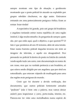 sempre mostram este tipo de situação, e geralmente
mostrando que o posto policial foi atacado ou explodido por
grupos rebeldes chechenos, ou algo assim. Estávamos
entrando em zona potencialmente perigosa e bélica. Eram as
nossas boas-vindas!
A expectativa foi grande, pois um grupo de brasileiros
e angolano tentando entrar numa república de uma região
instável, é algo muito estranho.As perguntas de sempre: quem
são, por que estão aqui, qual o objetivo, o que querem??? O
fato é que perdemos ali uns 10 minutos, além de uma tensão.
Estar numa barreira policial daquelas invocou em mim as
imagens da televisão, e aquilo era desagradável. Fico
pensando no policial lá dentro do posto no balcão de controle
vendo aquilo tudo: um carro, com documentação no nome de
um russo, mas que na verdade pertencia a um brasileiro, só
que estava sendo dirigido por um angolano, que por sinal era
naturalizado, que estavam viajando de madrugada para uma
das regiões mais perigosas do mundo.
Creio que foi durante a devida verificação, dos
documentos, que outros policiais fortemente armados
“pediram” (não é bem esta a palavra, mas vamos deixar
assim!) para inspecionar o carro, porta-malas, interior, etc.
Pareceu-me ter visto uma metralhadora numa espécie de
 