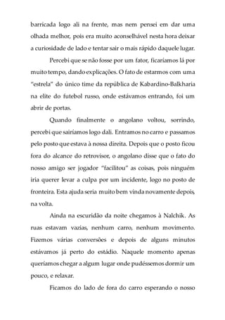 barricada logo ali na frente, mas nem pensei em dar uma
olhada melhor, pois era muito aconselhável nesta hora deixar
a curiosidade de lado e tentar sair o mais rápido daquele lugar.
Percebi que se não fosse por um fator, ficaríamos lá por
muito tempo, dando explicações. O fato de estarmos com uma
“estrela” do único time da república de Kabardino-Balkharia
na elite do futebol russo, onde estávamos entrando, foi um
abrir de portas.
Quando finalmente o angolano voltou, sorrindo,
percebi que sairíamos logo dali. Entramos no carro e passamos
pelo posto que estava à nossa direita. Depois que o posto ficou
fora do alcance do retrovisor, o angolano disse que o fato do
nosso amigo ser jogador “facilitou” as coisas, pois ninguém
iria querer levar a culpa por um incidente, logo no posto de
fronteira. Esta ajuda seria muito bem vinda novamente depois,
na volta.
Ainda na escuridão da noite chegamos à Nalchik. As
ruas estavam vazias, nenhum carro, nenhum movimento.
Fizemos várias conversões e depois de alguns minutos
estávamos já perto do estádio. Naquele momento apenas
queríamos chegar a algum lugar onde pudéssemos dormir um
pouco, e relaxar.
Ficamos do lado de fora do carro esperando o nosso
 