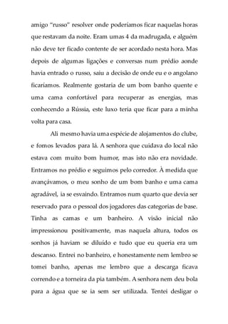 amigo “russo” resolver onde poderíamos ficar naquelas horas
que restavam da noite. Eram umas 4 da madrugada, e alguém
não deve ter ficado contente de ser acordado nesta hora. Mas
depois de algumas ligações e conversas num prédio aonde
havia entrado o russo, saiu a decisão de onde eu e o angolano
ficaríamos. Realmente gostaria de um bom banho quente e
uma cama confortável para recuperar as energias, mas
conhecendo a Rússia, este luxo teria que ficar para a minha
volta para casa.
Ali mesmo havia uma espécie de alojamentos do clube,
e fomos levados para lá. A senhora que cuidava do local não
estava com muito bom humor, mas isto não era novidade.
Entramos no prédio e seguimos pelo corredor. À medida que
avançávamos, o meu sonho de um bom banho e uma cama
agradável, ia se esvaindo. Entramos num quarto que devia ser
reservado para o pessoal dos jogadores das categorias de base.
Tinha as camas e um banheiro. A visão inicial não
impressionou positivamente, mas naquela altura, todos os
sonhos já haviam se diluído e tudo que eu queria era um
descanso. Entrei no banheiro, e honestamente nem lembro se
tomei banho, apenas me lembro que a descarga ficava
correndo e a torneira da pia também. A senhora nem deu bola
para a água que se ia sem ser utilizada. Tentei desligar o
 