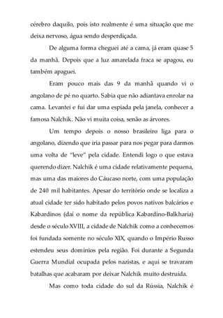 cérebro daquilo, pois isto realmente é uma situação que me
deixa nervoso, água sendo desperdiçada.
De alguma forma cheguei até a cama, já eram quase 5
da manhã. Depois que a luz amarelada fraca se apagou, eu
também apaguei.
Eram pouco mais das 9 da manhã quando vi o
angolano de pé no quarto. Sabia que não adiantava enrolar na
cama. Levantei e fui dar uma espiada pela janela, conhecer a
famosa Nalchik. Não vi muita coisa, senão as árvores.
Um tempo depois o nosso brasileiro liga para o
angolano, dizendo que iria passar para nos pegar para darmos
uma volta de “leve” pela cidade. Entendi logo o que estava
querendo dizer. Nalchik é uma cidade relativamente pequena,
mas uma das maiores do Cáucaso norte, com uma população
de 240 mil habitantes. Apesar do território onde se localiza a
atual cidade ter sido habitado pelos povos nativos balcários e
Kabardinos (daí o nome da república Kabardino-Balkharia)
desde o século XVIII, a cidade de Nalchik como a conhecemos
foi fundada somente no século XIX, quando o Império Russo
estendeu seus domínios pela região. Foi durante a Segunda
Guerra Mundial ocupada pelos nazistas, e aqui se travaram
batalhas que acabaram por deixar Nalchik muito destruída.
Mas como toda cidade do sul da Rússia, Nalchik é
 