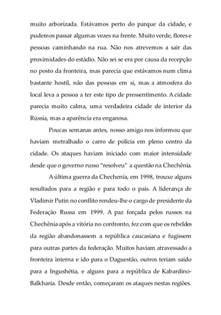 muito arborizada. Estávamos perto do parque da cidade, e
pudemos passar algumas vezes na frente. Muito verde, flores e
pessoas caminhando na rua. Não nos atrevemos a sair das
proximidades do estádio. Não sei se era por causa da recepção
no posto da fronteira, mas parecia que estávamos num clima
bastante hostil, não das pessoas em si, mas a atmosfera do
local leva a pessoa a ter este tipo de pressentimento. A cidade
parecia muito calma, uma verdadeira cidade de interior da
Rússia, mas a aparência era enganosa.
Poucas semanas antes, nosso amigo nos informou que
haviam metralhado o carro de polícia em pleno centro da
cidade. Os ataques haviam iniciado com maior intensidade
desde que o governo russo “resolveu” a questão na Chechênia.
A última guerra da Chechenia, em 1998, trouxe alguns
resultados para a região e para todo o país. A liderança de
Vladimir Putin no conflito rendeu-lhe o cargo de presidente da
Federação Russa em 1999. A paz forçada pelos russos na
Chechênia após a vitória no confronto, fez com que os rebeldes
da região abandonassem a república caucasiana e fugissem
para outras partes da federação. Muitos haviam atravessado a
fronteira interna e ido para o Daguestão, outros teriam saído
para a Ingushétia, e alguns para a república de Kabardino-
Balkharia. Desde então, começaram os ataques nestas regiões.
 