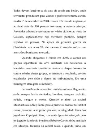 Todos devem lembrar-se do caso da escola em Beslan, onde
terroristas prenderam pais, alunos e professores numa escola,
no dia 1° de setembro de 2004. Foram três dias de suspense, e
ao final mais de 300 pessoas morreram, a maioria crianças.
Atentados a bomba ocorreram em várias cidades ao norte do
Cáucaso, especialmente nos mercados públicos, sempre
repletos de pessoas. Na época da primeira guerra da
Chechênia, nos anos 90, até mesmo Krasnodar sofreu um
atentado a bomba no mercado.
Quando chegamos à Rússia em 2005, a caçada aos
grupos separatistas era alvo constante dos noticiários. A
televisão russa fazia questão de mostrar o ataque do exército
contra células destes grupos, mostrando o resultado, corpos
espalhados pelo chão e alguns até carbonizados. Era uma
mensagem clara para os rebeldes.
Semanalmente apareciam notícias sobre o Daguestão,
onde sempre havia atentados, bombas, tanques, exército,
polícia, sangue e morte. Quando o time da capital
Makhachkala (Anji) subiu para a primeira divisão do futebol
russo, passaram a se preocupar com a integridade física dos
jogadores. O próprio time, que nesta época foi reforçado pelo
ex-jogador da seleção brasileira Roberto Carlos, tinha sua sede
em Moscou. Treinava na capital russa, e quando tinha um
 