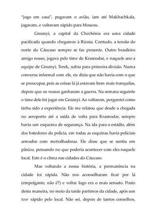 “jogo em casa”, pegavam o avião, iam até Makhachkala,
jogavam, e voltavam rápido para Moscou.
Groznyi, a capital da Chechênia era uma cidade
pacificada quando chegamos à Rússia. Contudo, a tensão do
norte do Cáucaso sempre se faz presente. Outro brasileiro
amigo nosso, jogava pelo time de Krasnodar, e naquele ano a
equipe de Groznyi, Terek, subiu para primeira divisão. Numa
conversa informal com ele, eu dizia que não havia com o que
se preocupar, pois as coisas lá já estavam bem mais tranquilas,
depois que os russos ganharam a guerra. Na semana seguinte
o time dele foi jogar em Groznyi.Ao voltarem, perguntei como
tinha sido a experiência. Ele me relatou que desde a chegada
no aeroporto até a saída de volta para Krasnodar, sempre
havia um esquema de segurança. Na ida para o estádio, além
dos batedores da polícia, em todas as esquinas havia policiais
armados com metralhadoras. Ele disse que se sentiu em
pânico, pensando no que poderia acontecer com eles naquele
local. Este é o clima nas cidades do Cáucaso.
Mas voltando a nossa história, a permanência na
cidade foi rápida. Não nos aconselharam ficar por lá
(empolgante, não é?) e voltar logo era o mais sensato. Posto
desta maneira, no meio da tarde partimos da cidade, após um
tour rápido pelo local. Não sei, depois de tantos conselhos,
 