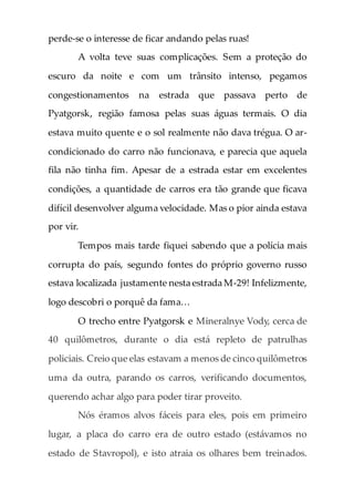 perde-se o interesse de ficar andando pelas ruas!
A volta teve suas complicações. Sem a proteção do
escuro da noite e com um trânsito intenso, pegamos
congestionamentos na estrada que passava perto de
Pyatgorsk, região famosa pelas suas águas termais. O dia
estava muito quente e o sol realmente não dava trégua. O ar-
condicionado do carro não funcionava, e parecia que aquela
fila não tinha fim. Apesar de a estrada estar em excelentes
condições, a quantidade de carros era tão grande que ficava
difícil desenvolver alguma velocidade. Mas o pior ainda estava
por vir.
Tempos mais tarde fiquei sabendo que a polícia mais
corrupta do país, segundo fontes do próprio governo russo
estava localizada justamente nesta estrada M-29! Infelizmente,
logo descobri o porquê da fama…
O trecho entre Pyatgorsk e Mineralnye Vody, cerca de
40 quilômetros, durante o dia está repleto de patrulhas
policiais. Creio que elas estavam a menos de cinco quilômetros
uma da outra, parando os carros, verificando documentos,
querendo achar algo para poder tirar proveito.
Nós éramos alvos fáceis para eles, pois em primeiro
lugar, a placa do carro era de outro estado (estávamos no
estado de Stavropol), e isto atraia os olhares bem treinados.
 