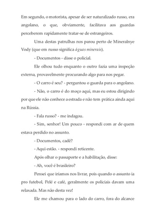 Em segundo, o motorista, apesar de ser naturalizado russo, era
angolano, o que, obviamente, facilitava aos guardas
perceberem rapidamente tratar-se de estrangeiros.
Uma destas patrulhas nos parou perto de Mineralnye
Vody (que em russo significa águas minerais).
- Documentos - disse o policial.
Ele olhou tudo enquanto o outro fazia uma inspeção
externa, provavelmente procurando algo para nos pegar.
- O carro é seu? - perguntou o guarda para o angolano.
- Não, o carro é do moço aqui, mas eu estou dirigindo
por que ele não conhece a estrada e não tem prática ainda aqui
na Rússia.
- Fala russo? - me indagou.
- Sim, senhor! Um pouco - respondi com ar de quem
estava perdido no assunto.
- Documentos, cadê?
- Aqui estão. - respondi reticente.
Após olhar o passaporte e a habilitação, disse:
- Ah, você é brasileiro?
Pensei que iríamos nos livrar, pois quando o assunto ia
pro futebol, Pelé e café, geralmente os policiais davam uma
relaxada. Mas não desta vez!
Ele me chamou para o lado do carro, fora do alcance
 