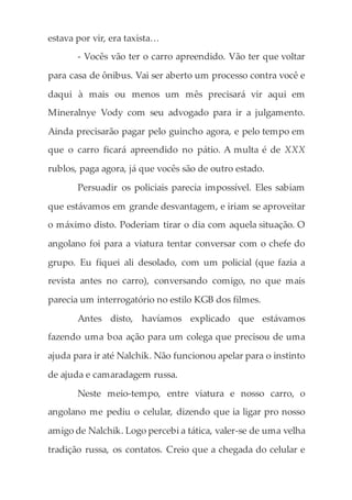 estava por vir, era taxista…
- Vocês vão ter o carro apreendido. Vão ter que voltar
para casa de ônibus. Vai ser aberto um processo contra você e
daqui à mais ou menos um mês precisará vir aqui em
Mineralnye Vody com seu advogado para ir a julgamento.
Ainda precisarão pagar pelo guincho agora, e pelo tempo em
que o carro ficará apreendido no pátio. A multa é de XXX
rublos, paga agora, já que vocês são de outro estado.
Persuadir os policiais parecia impossível. Eles sabiam
que estávamos em grande desvantagem, e iriam se aproveitar
o máximo disto. Poderiam tirar o dia com aquela situação. O
angolano foi para a viatura tentar conversar com o chefe do
grupo. Eu fiquei ali desolado, com um policial (que fazia a
revista antes no carro), conversando comigo, no que mais
parecia um interrogatório no estilo KGB dos filmes.
Antes disto, havíamos explicado que estávamos
fazendo uma boa ação para um colega que precisou de uma
ajuda para ir até Nalchik. Não funcionou apelar para o instinto
de ajuda e camaradagem russa.
Neste meio-tempo, entre viatura e nosso carro, o
angolano me pediu o celular, dizendo que ia ligar pro nosso
amigo de Nalchik. Logo percebi a tática, valer-se de uma velha
tradição russa, os contatos. Creio que a chegada do celular e
 