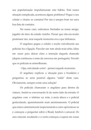 sua popularização impulsionaram este hábito. Está numa
situação complicada, aconteceu algum problema? Pegue o seu
celular e chame os contatos! Por isto é sempre bom ter uma
boa lista de contatos.
No nosso caso, estávamos limitados ao nosso amigo,
jogador do time do estado vizinho. Pensei que não era muito
promissor isto, mas naquele momento era o que tínhamos.
O angolano pegou o celular e muito visivelmente aos
policiais fez a ligação. Para dar um tom ainda mais sério, falou
em russo para deixar claro a intenção daquela chamada
(depois continuou o resto da conversa em português). Percebi
que os policiais se entreolharam.
- Opa, está dando certo! - pensei naquele momento.
O angolano explicou a situação para o brasileiro e
perguntou se seria possível alguma “saída” deste caso.
Obviamente, sempre existe uma solução!
Os policiais chamaram o angolano para dentro da
viatura. Assisti-os conversando lá do outro lado da estrada. O
angolano com o telefone na mão, à meia altura e o policial
gesticulando, aparentemente mais amistosamente. O policial
que estava anteriormente inspecionando o carro aproximou-se
e começou a perguntar sobre o Brasil, futebol e carnaval. Os
ares estavam mudando e o vento começou a soprar em nosso
 