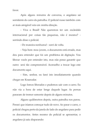 favor.
Após alguns minutos de conversa, o angolano sai
sorridente do carro da patrulha. O policial russo também com
ar mais amigável veio em minha direção.
- Viva o Brasil! Não queremos ter um escândalo
internacional por coisas tão pequenas, não é mesmo? -
sorrindo disse o policial.
- De maneira nenhuma! - sorri de volta.
- Veja bem meu jovem, o documento está errado, mas
deu para entender que foi um problema de digitação. Vou
liberar vocês por entender isto, mas não posso garantir que
outro será tão compreensível. Aconselho a trocar logo este
documento aqui.
- Sim, senhor, eu farei isto imediatamente quando
chegar em Krasnodar.
Logo fomos liberados e pudemos sair com o carro. Eu
não via a hora de estar longe daquele lugar. As pernas
pararam de tremer somente depois de alguns minutos.
Alguns quilômetros depois, outra patrulha nos parou.
Pensei que iríamos começar tudo de novo. Ao parar o carro, o
policial chegou perto da janela do lado do angolano para pedir
os documentos. Antes mesmo do policial se apresentar, o
angolano já saiu disparando:
 