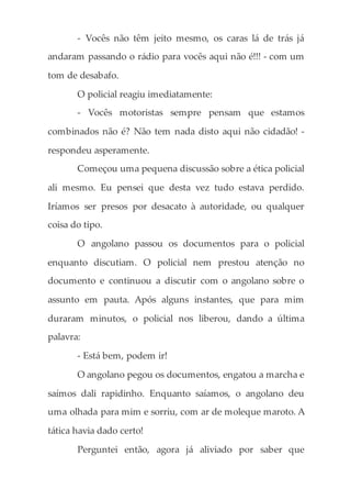 - Vocês não têm jeito mesmo, os caras lá de trás já
andaram passando o rádio para vocês aqui não é!!! - com um
tom de desabafo.
O policial reagiu imediatamente:
- Vocês motoristas sempre pensam que estamos
combinados não é? Não tem nada disto aqui não cidadão! -
respondeu asperamente.
Começou uma pequena discussão sobre a ética policial
ali mesmo. Eu pensei que desta vez tudo estava perdido.
Iríamos ser presos por desacato à autoridade, ou qualquer
coisa do tipo.
O angolano passou os documentos para o policial
enquanto discutiam. O policial nem prestou atenção no
documento e continuou a discutir com o angolano sobre o
assunto em pauta. Após alguns instantes, que para mim
duraram minutos, o policial nos liberou, dando a última
palavra:
- Está bem, podem ir!
O angolano pegou os documentos, engatou a marcha e
saímos dali rapidinho. Enquanto saíamos, o angolano deu
uma olhada para mim e sorriu, com ar de moleque maroto. A
tática havia dado certo!
Perguntei então, agora já aliviado por saber que
 