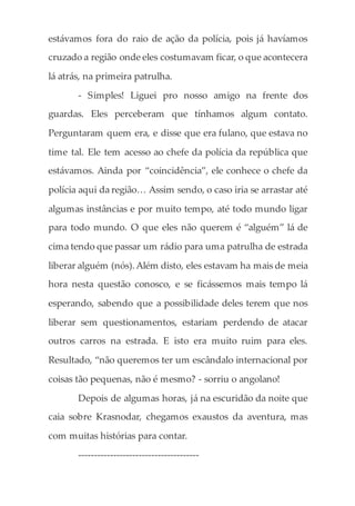 estávamos fora do raio de ação da polícia, pois já havíamos
cruzado a região onde eles costumavam ficar, o que acontecera
lá atrás, na primeira patrulha.
- Simples! Liguei pro nosso amigo na frente dos
guardas. Eles perceberam que tínhamos algum contato.
Perguntaram quem era, e disse que era fulano, que estava no
time tal. Ele tem acesso ao chefe da polícia da república que
estávamos. Ainda por “coincidência”, ele conhece o chefe da
polícia aqui da região… Assim sendo, o caso iria se arrastar até
algumas instâncias e por muito tempo, até todo mundo ligar
para todo mundo. O que eles não querem é “alguém” lá de
cima tendo que passar um rádio para uma patrulha de estrada
liberar alguém (nós).Além disto, eles estavam ha mais de meia
hora nesta questão conosco, e se ficássemos mais tempo lá
esperando, sabendo que a possibilidade deles terem que nos
liberar sem questionamentos, estariam perdendo de atacar
outros carros na estrada. E isto era muito ruim para eles.
Resultado, “não queremos ter um escândalo internacional por
coisas tão pequenas, não é mesmo? - sorriu o angolano!
Depois de algumas horas, já na escuridão da noite que
caia sobre Krasnodar, chegamos exaustos da aventura, mas
com muitas histórias para contar.
--------------------------------------
 
