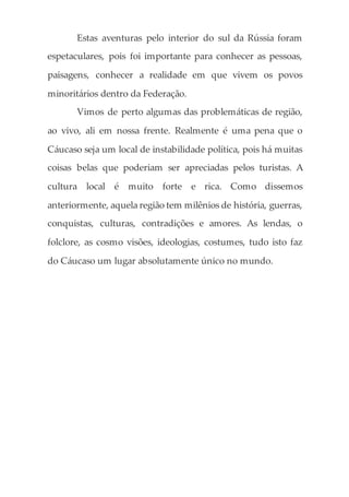 Estas aventuras pelo interior do sul da Rússia foram
espetaculares, pois foi importante para conhecer as pessoas,
paisagens, conhecer a realidade em que vivem os povos
minoritários dentro da Federação.
Vimos de perto algumas das problemáticas de região,
ao vivo, ali em nossa frente. Realmente é uma pena que o
Cáucaso seja um local de instabilidade política, pois há muitas
coisas belas que poderiam ser apreciadas pelos turistas. A
cultura local é muito forte e rica. Como dissemos
anteriormente, aquela região tem milênios de história, guerras,
conquistas, culturas, contradições e amores. As lendas, o
folclore, as cosmo visões, ideologias, costumes, tudo isto faz
do Cáucaso um lugar absolutamente único no mundo.
 