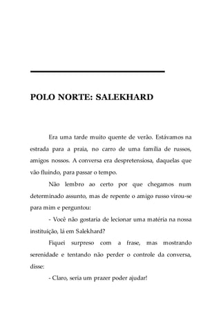 POLO NORTE: SALEKHARD
Era uma tarde muito quente de verão. Estávamos na
estrada para a praia, no carro de uma família de russos,
amigos nossos. A conversa era despretensiosa, daquelas que
vão fluindo, para passar o tempo.
Não lembro ao certo por que chegamos num
determinado assunto, mas de repente o amigo russo virou-se
para mim e perguntou:
- Você não gostaria de lecionar uma matéria na nossa
instituição, lá em Salekhard?
Fiquei surpreso com a frase, mas mostrando
serenidade e tentando não perder o controle da conversa,
disse:
- Claro, seria um prazer poder ajudar!
 