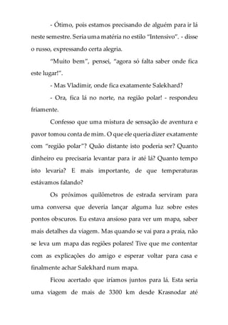 - Ótimo, pois estamos precisando de alguém para ir lá
neste semestre. Seria uma matéria no estilo “Intensivo”. - disse
o russo, expressando certa alegria.
“Muito bem”, pensei, “agora só falta saber onde fica
este lugar!”.
- Mas Vladimir, onde fica exatamente Salekhard?
- Ora, fica lá no norte, na região polar! - respondeu
friamente.
Confesso que uma mistura de sensação de aventura e
pavor tomou conta de mim. O que ele queria dizer exatamente
com “região polar”? Quão distante isto poderia ser? Quanto
dinheiro eu precisaria levantar para ir até lá? Quanto tempo
isto levaria? E mais importante, de que temperaturas
estávamos falando?
Os próximos quilômetros de estrada serviram para
uma conversa que deveria lançar alguma luz sobre estes
pontos obscuros. Eu estava ansioso para ver um mapa, saber
mais detalhes da viagem. Mas quando se vai para a praia, não
se leva um mapa das regiões polares! Tive que me contentar
com as explicações do amigo e esperar voltar para casa e
finalmente achar Salekhard num mapa.
Ficou acertado que iríamos juntos para lá. Esta seria
uma viagem de mais de 3300 km desde Krasnodar até
 
