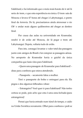 Salekhard, e fui informado que o meio mais barato de ir até lá
seria de trem, e que esta experiência era única. O trem saía de
Moscou e levava 47 horas até chegar à Labytnangui, o ponto
final da ferrovia. De lá, precisaríamos ainda atravessar o rio
Ob’ e andar mais alguns quilômetros até chegar ao destino
final.
Por causa das aulas na universidade em Krasnodar,
resolvi ir de avião até Moscou, de lá pegar o trem até
Labytnangui. Depois, voltaria tudo de avião.
Para isto, consegui levantar o valor total das passagens
junto com amigos do Brasil e fui comprar as passagens aéreas.
No aeroporto de Krasnodar havia o guichê da única
companhia que fazia vôos para Salekhard.
- Quero uma passagem de Krasnodar para Salekhard! -
disse para a senhora que estava atendendo.
- Passaporte. - secamente falou a mulher.
Tirei o passaporte do bolso e entreguei para ela. Ela
pegou e deu algumas folheadas e disse:
- Estrangeiro? Você quer ir para Salekhard? Não tenho
certeza se pode, pois acho que esta é uma zona fechada (para
estrangeiros)!
Pensei que havia entrado num túnel do tempo, e caído
na União Soviética novamente. Olhei para a senhora e pedi se
 