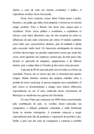 abaixo, e com ele todo um sistema econômico e político. A
experiência soviética havia fracassado.
Neste novo contexto, vemos Bóris Yeltsin tomar o poder.
Resistiu a um golpe que tinha como proposta o retrocesso ao sistema
antigo soviético. Para a Rússia, não havia mais espaço para o
socialismo. Neste vácuo político e econômico, o capitalismo se
oferece como única alternativa, mas ele não escaparia de sofrer as
influências do país onde estávamos por entrar. O modelo capitalista
russo tinha suas características distintas, pois foi moldado e ditado
pela crescente máfia local. Os burocratas privilegiados do sistema
soviético davam lugar aos grandes empresários russos que, muita das
vezes, eram operários nas empresas estatais que, da noite para o dia,
haviam se apossado de máquinas, equipamentos e de fábricas
inteiras, pois o antigo dono (o Estado), já não estava mais presente.
Adécada de 90 foi marcada pelo caos em todas as esferas da
sociedade. Poucos são os russos que não se lamentam por aqueles
tempos. Muitas histórias ouvimos dos próprios cidadãos sobre o
período de terror social que se passou naqueles anos conturbados. O
país estava se desmantelando, e antigas rixas étnicas afloravam,
especialmente no sul. O mais conhecido destes movimentos de
libertação se manifestou nas guerras da Chechênia.
Os anos Putin, que começam em 1999, foram caracterizados
pela estabilização do país. As revoltas foram sufocadas (ou
compradas), a inflação galopante controlada, o rublo fortalecido
frente às moedas estrangeiras. A economia começou a reagir,
especialmente pela alta da produção e exportação do petróleo e gás.
Enfim, o país saiu dos anos de estagnação e começou o caminho
 