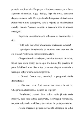 poderia verificar isto. Ela pegou o telefone e começou a fazer
algumas chamadas. Liga, desliga, liga de novo, conversa
daqui, conversa dali. De repente, ela desaparece atrás de uma
porta com o meu passaporte, visto e registro de residência na
cidade. Pensei, “pronto, acabou a aventura sem ao menos
começar!”.
Depois de uns minutos, ela volta com os documentos e
diz:
- Está tudo bem, Salekhard não é mais zona fechada!
Logo fiquei imaginando os motivos para que um dia
ela o fosse! Posteriormente isto ficaria claro.
Chegando o dia da viagem, a maior aventura de todas,
liguei para meu amigo russo que iria junto. Ele precisou ir
para Salekhard uns dias antes da nossa viagem marcada e
teria que voltar quando eu chegasse lá.
- Ótimo! Como vou, sozinho? - perguntei ainda
desnorteado.
- Não tem erro, é só entrar no trem e ir até lá.
Chegando na ferroviária, alguém irá te pegar.
“Fantástico”, pensei. Mas voltar atrás já não seria
possível, pois tudo estava comprado, e conseguir reembolso,
naquele valor todo, na Rússia, estava fora de qualquer sonho.
No dia marcado, peguei o avião até Moscou e de lá fui
 