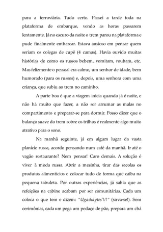 para a ferroviária. Tudo certo. Passei a tarde toda na
plataforma de embarque, vendo as horas passarem
lentamente. Já no escuro da noite o trem parou na plataforma e
pude finalmente embarcar. Estava ansioso em pensar quem
seriam os colegas de cupê (4 camas). Havia ouvido muitas
histórias de como os russos bebem, vomitam, roubam, etc.
Mas felizmente o pessoal era calmo, um senhor de idade, bem
humorado (para os russos) e, depois, uma senhora com uma
criança, que subiu ao trem no caminho.
A parte boa é que a viagem inicia quando já é noite, e
não há muito que fazer, a não ser arrumar as malas no
compartimento e preparar-se para dormir. Posso dizer que o
balanço suave do trem sobre os trilhos é realmente algo muito
atrativo para o sono.
Na manhã seguinte, já em algum lugar da vasta
planície russa, acordo pensando num café da manhã. Ir até o
vagão restaurante? Nem pensar! Caro demais. A solução é
viver à moda russa. Abrir a mesinha, tirar das sacolas os
produtos alimentícios e colocar tudo de forma que caiba na
pequena tabuleta. Por outras experiências, já sabia que as
refeições na cabine acabam por ser comunitárias. Cada um
coloca o que tem e dizem: “Ugashaytes’!!!” (sirva-se!). Sem
cerimônias, cada um pega um pedaço de pão, prepara um chá
 