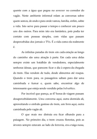 quente com a água que pegou no samovar no corredor do
vagão. Neste ambiente informal rolam as conversas sobre
quem somos, de onde e para onde vamos, família, enfim, sobre
a vida. Isto serve para passar o tempo e conhecer um pouco
uns dos outros. Para mim isto era fantástico, pois podia ter
contato com pessoas simples, com vidas que passam
despercebidas dos jornais e TVs. É a vida como ela realmente
é.
As infinitas paradas do trem em cada estação ao longo
do caminho são uma atração à parte. Em cada uma delas
sempre existe um batalhão de vendedores, especialmente
senhoras idosas, que parecem ficar o dia à espera da chegada
do trem. Elas vendem de tudo, desde alimentos até roupas.
Quando o trem para, os passageiros saltam para dar uma
caminhada e fumar e, quem sabe, encontrar algo de
interessante que esteja sendo vendido pelas babushkas.
Por incrível que pareça, as 47 horas de viagem passam
desapercebidamente. Uma conversa aqui, outra dormida ali,
aproveitando o embalo gostoso do trem, um livro aqui, outra
caminhada pelo vagão ali.
O que mais me distraia era ficar olhando para a
paisagem. No primeiro dia, o trem cruzou florestas, pois as
árvores sempre estavam ao lado da ferrovia, era a taiga russa,
 