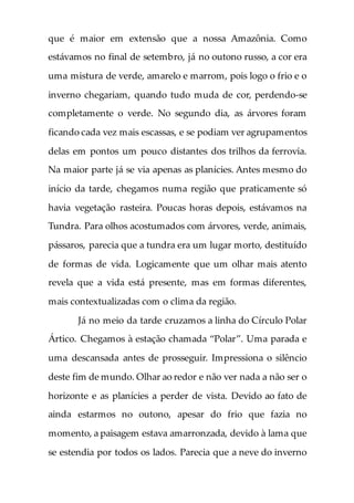 que é maior em extensão que a nossa Amazônia. Como
estávamos no final de setembro, já no outono russo, a cor era
uma mistura de verde, amarelo e marrom, pois logo o frio e o
inverno chegariam, quando tudo muda de cor, perdendo-se
completamente o verde. No segundo dia, as árvores foram
ficando cada vez mais escassas, e se podiam ver agrupamentos
delas em pontos um pouco distantes dos trilhos da ferrovia.
Na maior parte já se via apenas as planícies. Antes mesmo do
início da tarde, chegamos numa região que praticamente só
havia vegetação rasteira. Poucas horas depois, estávamos na
Tundra. Para olhos acostumados com árvores, verde, animais,
pássaros, parecia que a tundra era um lugar morto, destituído
de formas de vida. Logicamente que um olhar mais atento
revela que a vida está presente, mas em formas diferentes,
mais contextualizadas com o clima da região.
Já no meio da tarde cruzamos a linha do Círculo Polar
Ártico. Chegamos à estação chamada “Polar”. Uma parada e
uma descansada antes de prosseguir. Impressiona o silêncio
deste fim de mundo. Olhar ao redor e não ver nada a não ser o
horizonte e as planícies a perder de vista. Devido ao fato de
ainda estarmos no outono, apesar do frio que fazia no
momento, a paisagem estava amarronzada, devido à lama que
se estendia por todos os lados. Parecia que a neve do inverno
 