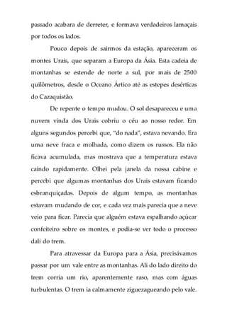 passado acabara de derreter, e formava verdadeiros lamaçais
por todos os lados.
Pouco depois de sairmos da estação, apareceram os
montes Urais, que separam a Europa da Ásia. Esta cadeia de
montanhas se estende de norte a sul, por mais de 2500
quilômetros, desde o Oceano Ártico até as estepes desérticas
do Cazaquistão.
De repente o tempo mudou. O sol desapareceu e uma
nuvem vinda dos Urais cobriu o céu ao nosso redor. Em
alguns segundos percebi que, “do nada”, estava nevando. Era
uma neve fraca e molhada, como dizem os russos. Ela não
ficava acumulada, mas mostrava que a temperatura estava
caindo rapidamente. Olhei pela janela da nossa cabine e
percebi que algumas montanhas dos Urais estavam ficando
esbranquiçadas. Depois de algum tempo, as montanhas
estavam mudando de cor, e cada vez mais parecia que a neve
veio para ficar. Parecia que alguém estava espalhando açúcar
confeiteiro sobre os montes, e podia-se ver todo o processo
dali do trem.
Para atravessar da Europa para a Ásia, precisávamos
passar por um vale entre as montanhas. Ali do lado direito do
trem corria um rio, aparentemente raso, mas com águas
turbulentas. O trem ia calmamente ziguezagueando pelo vale.
 