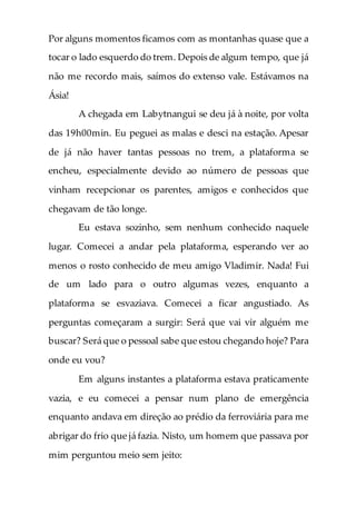 Por alguns momentos ficamos com as montanhas quase que a
tocar o lado esquerdo do trem. Depois de algum tempo, que já
não me recordo mais, saímos do extenso vale. Estávamos na
Ásia!
A chegada em Labytnangui se deu já à noite, por volta
das 19h00min. Eu peguei as malas e desci na estação. Apesar
de já não haver tantas pessoas no trem, a plataforma se
encheu, especialmente devido ao número de pessoas que
vinham recepcionar os parentes, amigos e conhecidos que
chegavam de tão longe.
Eu estava sozinho, sem nenhum conhecido naquele
lugar. Comecei a andar pela plataforma, esperando ver ao
menos o rosto conhecido de meu amigo Vladimir. Nada! Fui
de um lado para o outro algumas vezes, enquanto a
plataforma se esvaziava. Comecei a ficar angustiado. As
perguntas começaram a surgir: Será que vai vir alguém me
buscar? Será que o pessoal sabe que estou chegando hoje? Para
onde eu vou?
Em alguns instantes a plataforma estava praticamente
vazia, e eu comecei a pensar num plano de emergência
enquanto andava em direção ao prédio da ferroviária para me
abrigar do frio que já fazia. Nisto, um homem que passava por
mim perguntou meio sem jeito:
 