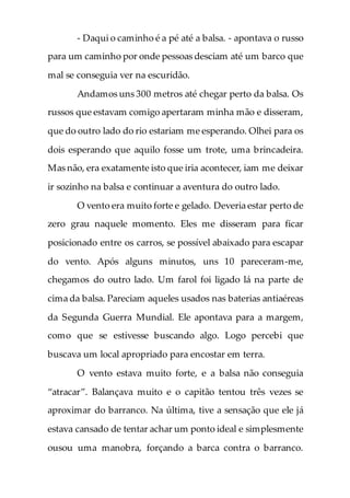 - Daqui o caminho é a pé até a balsa. - apontava o russo
para um caminho por onde pessoas desciam até um barco que
mal se conseguia ver na escuridão.
Andamos uns 300 metros até chegar perto da balsa. Os
russos que estavam comigo apertaram minha mão e disseram,
que do outro lado do rio estariam me esperando. Olhei para os
dois esperando que aquilo fosse um trote, uma brincadeira.
Mas não, era exatamente isto que iria acontecer, iam me deixar
ir sozinho na balsa e continuar a aventura do outro lado.
O vento era muito forte e gelado. Deveria estar perto de
zero grau naquele momento. Eles me disseram para ficar
posicionado entre os carros, se possível abaixado para escapar
do vento. Após alguns minutos, uns 10 pareceram-me,
chegamos do outro lado. Um farol foi ligado lá na parte de
cima da balsa. Pareciam aqueles usados nas baterias antiaéreas
da Segunda Guerra Mundial. Ele apontava para a margem,
como que se estivesse buscando algo. Logo percebi que
buscava um local apropriado para encostar em terra.
O vento estava muito forte, e a balsa não conseguia
“atracar”. Balançava muito e o capitão tentou três vezes se
aproximar do barranco. Na última, tive a sensação que ele já
estava cansado de tentar achar um ponto ideal e simplesmente
ousou uma manobra, forçando a barca contra o barranco.
 