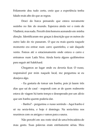 Felizmente deu tudo certo, creio que a experiência tenha
falado mais alto do que as regras.
Desci da barca pensando que estava novamente
sozinho no fim do mundo. Esperava ainda ver o rosto de
Vladimir, mas nada. Percebi dois homens acenando em minha
direção. Identificaram-me graças à descrição que os outros do
outro lado do rio passaram. O que eu mais queria naquele
momento era entrar num carro quentinho, e sair daquele
vento. Fomos até o estacionamento onde estava o carro e
entramos num Lada Niva. Ainda havia alguns quilômetros
para seguir até Salekhard.
Chegamos ao lugar onde eu deveria ficar. O russo,
responsável por mim naquele local, me perguntou se eu
desejava algo.
- Eu gostaria de tomar um banho, pois já fazem três
dias que saí de casa! - respondi com ar de quem realmente
estava de viagem há tanto tempo e desesperado por um alívio
que um banho quente poderia dar.
- Banho? - perguntou o russo sorrindo - Aqui banho é
só na sexta-feira, e hoje é domingo. Na sexta-feira nos
reunimos com os amigos e vamos para a sauna.
Não percebi em seu rosto sinal de uma brincadeira de
mau gosto. Suas palavras eram estritamente sérias. Meu
 