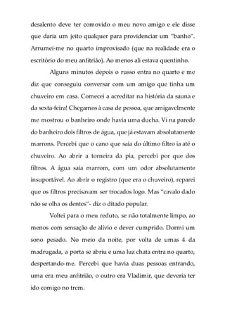 desalento deve ter comovido o meu novo amigo e ele disse
que daria um jeito qualquer para providenciar um “banho”.
Arrumei-me no quarto improvisado (que na realidade era o
escritório do meu anfitrião). Ao menos ali estava quentinho.
Alguns minutos depois o russo entra no quarto e me
diz que conseguiu conversar com um amigo que tinha um
chuveiro em casa. Comecei a acreditar na história da sauna e
da sexta-feira! Chegamos à casa de pessoa, que amigavelmente
me mostrou o banheiro onde havia uma ducha. Vi na parede
do banheiro dois filtros de água, que já estavam absolutamente
marrons. Percebi que o cano que saia do último filtro ia até o
chuveiro. Ao abrir a torneira da pia, percebi por que dos
filtros. A água saia marrom, com um odor absolutamente
insuportável. Ao abrir o registro (que era o chuveiro), reparei
que os filtros precisavam ser trocados logo. Mas “cavalo dado
não se olha os dentes”- diz o ditado popular.
Voltei para o meu reduto, se não totalmente limpo, ao
menos com sensação de alívio e dever cumprido. Dormi um
sono pesado. No meio da noite, por volta de umas 4 da
madrugada, a porta se abriu e uma luz chata entra no quarto,
despertando-me. Percebi que havia duas pessoas entrando,
uma era meu anfitrião, o outro era Vladimir, que deveria ter
ido comigo no trem.
 