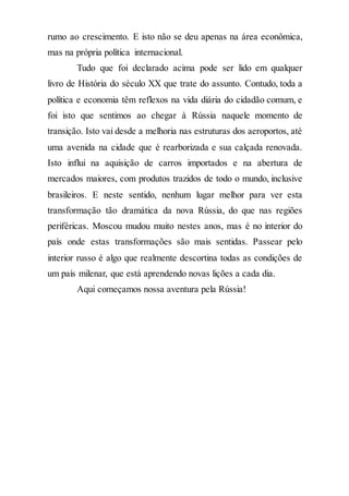 rumo ao crescimento. E isto não se deu apenas na área econômica,
mas na própria política internacional.
Tudo que foi declarado acima pode ser lido em qualquer
livro de História do século XX que trate do assunto. Contudo, toda a
política e economia têm reflexos na vida diária do cidadão comum, e
foi isto que sentimos ao chegar à Rússia naquele momento de
transição. Isto vai desde a melhoria nas estruturas dos aeroportos, até
uma avenida na cidade que é rearborizada e sua calçada renovada.
Isto influi na aquisição de carros importados e na abertura de
mercados maiores, com produtos trazidos de todo o mundo, inclusive
brasileiros. E neste sentido, nenhum lugar melhor para ver esta
transformação tão dramática da nova Rússia, do que nas regiões
periféricas. Moscou mudou muito nestes anos, mas é no interior do
país onde estas transformações são mais sentidas. Passear pelo
interior russo é algo que realmente descortina todas as condições de
um país milenar, que está aprendendo novas lições a cada dia.
Aqui começamos nossa aventura pela Rússia!
 