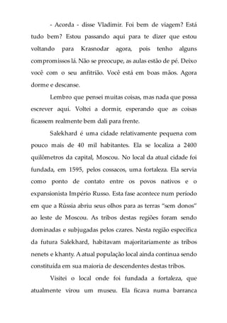 - Acorda - disse Vladimir. Foi bem de viagem? Está
tudo bem? Estou passando aqui para te dizer que estou
voltando para Krasnodar agora, pois tenho alguns
compromissos lá. Não se preocupe, as aulas estão de pé. Deixo
você com o seu anfitrião. Você está em boas mãos. Agora
dorme e descanse.
Lembro que pensei muitas coisas, mas nada que possa
escrever aqui. Voltei a dormir, esperando que as coisas
ficassem realmente bem dali para frente.
Salekhard é uma cidade relativamente pequena com
pouco mais de 40 mil habitantes. Ela se localiza a 2400
quilômetros da capital, Moscou. No local da atual cidade foi
fundada, em 1595, pelos cossacos, uma fortaleza. Ela servia
como ponto de contato entre os povos nativos e o
expansionista Império Russo. Esta fase acontece num período
em que a Rússia abriu seus olhos para as terras “sem donos”
ao leste de Moscou. As tribos destas regiões foram sendo
dominadas e subjugadas pelos czares. Nesta região específica
da futura Salekhard, habitavam majoritariamente as tribos
nenets e khanty. A atual população local ainda continua sendo
constituída em sua maioria de descendentes destas tribos.
Visitei o local onde foi fundada a fortaleza, que
atualmente virou um museu. Ela ficava numa barranca
 
