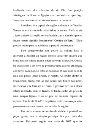 localizada num dos afluentes do rio Ob’. Sua posição
estratégica facilitava a ligação com os nativos, que logo
buscaram estabelecer um comércio com os cossacos.
Salekhard é a capital da região autônoma de Yamalo-
Nenets, nome advindo da maior tribo, os nenets. Ainda existe
o fato curioso da região ser conhecida como Yamalo, que na
língua nenets significa literalmente “Confins da Terra”. Não é
preciso muito para se adivinhar o porquê deste nome.
Para compreender um pouco da cultura local e
entender a história da região, resolvi visitar um museu que
ficava fora da cidade, numa aldeia perto de Salekhard. O local
foi criado com o objetivo de preservar uma coleção etnológica
dos povos da região. Lá estão expostos ao ar livre os modos de
vida dos povos locais khanty e nenets. As tendas destes se
assemelham muito com as que vemos nos filmes dos índios
americanos, em formato de cone. É possível ver uma aldeia
inteira montada, com os trenós, as tendas feitas de peles de
rena, roupas típicas feitas de pele de animais, capazes de
suportar frio de até 50-60° C negativos, enfim, tudo o que estes
povos usavam e ainda usam no interior da região.
Em outro museu, no centro da cidade, é possível ver
peças iguais, mas a atração principal fica por conta dos
mamutes. Foi nesta região, em maio de 2007 que foi
 