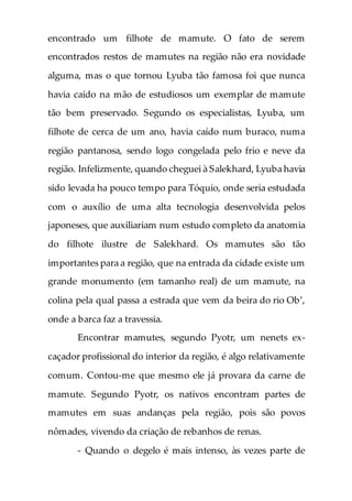 encontrado um filhote de mamute. O fato de serem
encontrados restos de mamutes na região não era novidade
alguma, mas o que tornou Lyuba tão famosa foi que nunca
havia caído na mão de estudiosos um exemplar de mamute
tão bem preservado. Segundo os especialistas, Lyuba, um
filhote de cerca de um ano, havia caído num buraco, numa
região pantanosa, sendo logo congelada pelo frio e neve da
região. Infelizmente, quando cheguei à Salekhard, Lyuba havia
sido levada ha pouco tempo para Tóquio, onde seria estudada
com o auxílio de uma alta tecnologia desenvolvida pelos
japoneses, que auxiliariam num estudo completo da anatomia
do filhote ilustre de Salekhard. Os mamutes são tão
importantes para a região, que na entrada da cidade existe um
grande monumento (em tamanho real) de um mamute, na
colina pela qual passa a estrada que vem da beira do rio Ob’,
onde a barca faz a travessia.
Encontrar mamutes, segundo Pyotr, um nenets ex-
caçador profissional do interior da região, é algo relativamente
comum. Contou-me que mesmo ele já provara da carne de
mamute. Segundo Pyotr, os nativos encontram partes de
mamutes em suas andanças pela região, pois são povos
nômades, vivendo da criação de rebanhos de renas.
- Quando o degelo é mais intenso, às vezes parte de
 