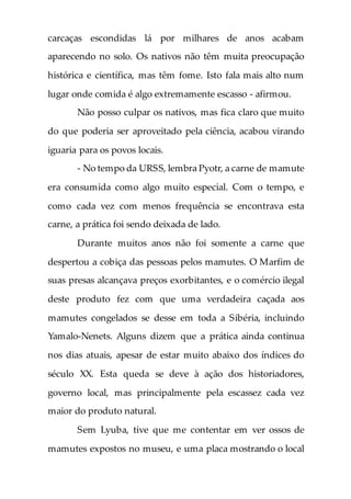 carcaças escondidas lá por milhares de anos acabam
aparecendo no solo. Os nativos não têm muita preocupação
histórica e científica, mas têm fome. Isto fala mais alto num
lugar onde comida é algo extremamente escasso - afirmou.
Não posso culpar os nativos, mas fica claro que muito
do que poderia ser aproveitado pela ciência, acabou virando
iguaria para os povos locais.
- No tempo da URSS, lembra Pyotr, a carne de mamute
era consumida como algo muito especial. Com o tempo, e
como cada vez com menos frequência se encontrava esta
carne, a prática foi sendo deixada de lado.
Durante muitos anos não foi somente a carne que
despertou a cobiça das pessoas pelos mamutes. O Marfim de
suas presas alcançava preços exorbitantes, e o comércio ilegal
deste produto fez com que uma verdadeira caçada aos
mamutes congelados se desse em toda a Sibéria, incluindo
Yamalo-Nenets. Alguns dizem que a prática ainda continua
nos dias atuais, apesar de estar muito abaixo dos índices do
século XX. Esta queda se deve à ação dos historiadores,
governo local, mas principalmente pela escassez cada vez
maior do produto natural.
Sem Lyuba, tive que me contentar em ver ossos de
mamutes expostos no museu, e uma placa mostrando o local
 