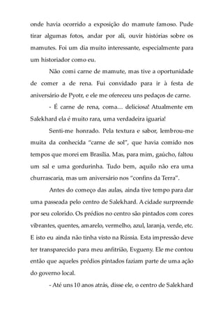 onde havia ocorrido a exposição do mamute famoso. Pude
tirar algumas fotos, andar por ali, ouvir histórias sobre os
mamutes. Foi um dia muito interessante, especialmente para
um historiador como eu.
Não comi carne de mamute, mas tive a oportunidade
de comer a de rena. Fui convidado para ir à festa de
aniversário de Pyotr, e ele me ofereceu uns pedaços de carne.
- É carne de rena, coma… deliciosa! Atualmente em
Salekhard ela é muito rara, uma verdadeira iguaria!
Senti-me honrado. Pela textura e sabor, lembrou-me
muita da conhecida “carne de sol”, que havia comido nos
tempos que morei em Brasília. Mas, para mim, gaúcho, faltou
um sal e uma gordurinha. Tudo bem, aquilo não era uma
churrascaria, mas um aniversário nos “confins da Terra”.
Antes do começo das aulas, ainda tive tempo para dar
uma passeada pelo centro de Salekhard. A cidade surpreende
por seu colorido. Os prédios no centro são pintados com cores
vibrantes, quentes, amarelo, vermelho, azul, laranja, verde, etc.
E isto eu ainda não tinha visto na Rússia. Esta impressão deve
ter transparecido para meu anfitrião, Evgueny. Ele me contou
então que aqueles prédios pintados faziam parte de uma ação
do governo local.
- Até uns 10 anos atrás, disse ele, o centro de Salekhard
 