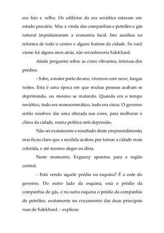 era feio e velho. Os edifícios da era soviética estavam em
estado precário. Mas a vinda das companhias e petróleo e gás
natural impulsionaram a economia local. Isto auxiliou na
reforma de todo o centro e alguns bairros da cidade. Se você
viesse há alguns anos atrás, não reconheceria Salekhard.
Ainda perguntei sobre as cores vibrantes, intensas dos
prédios.
- Sabe, a maior parte do ano, vivemos com neve, longas
noites. Esta é uma época em que muitas pessoas acabam se
deprimindo, ou mesmo se matando. Quando era o tempo
soviético, tudo era monocromático, tudo era cinza. O governo
então resolveu dar uma alterada nas cores, para melhorar o
clima da cidade, numa política anti-depressão.
Não sei exatamente o resultado deste empreendimento,
mas ficou claro que a medida acabou por tornar a cidade mais
colorida, e até mesmo alegre eu diria.
Neste momento, Evgueny apontou para a região
central.
- Está vendo aquele prédio na esquina? É a cede do
governo. Do outro lado da esquina, está o prédio da
companhia de gás, e na outra esquina o prédio da companhia
de petróleo, exatamente no cruzamento das duas principais
ruas de Salekhard. - explicou
 
